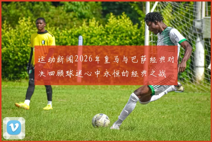 运动新闻2026年皇马与巴萨经典对决回顾球迷心中永恒的经典之战