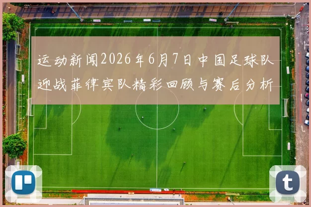 运动新闻2026年6月7日中国足球队迎战菲律宾队精彩回顾与赛后分析